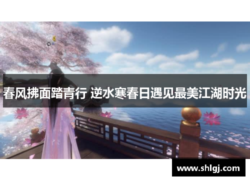 春风拂面踏青行 逆水寒春日遇见最美江湖时光